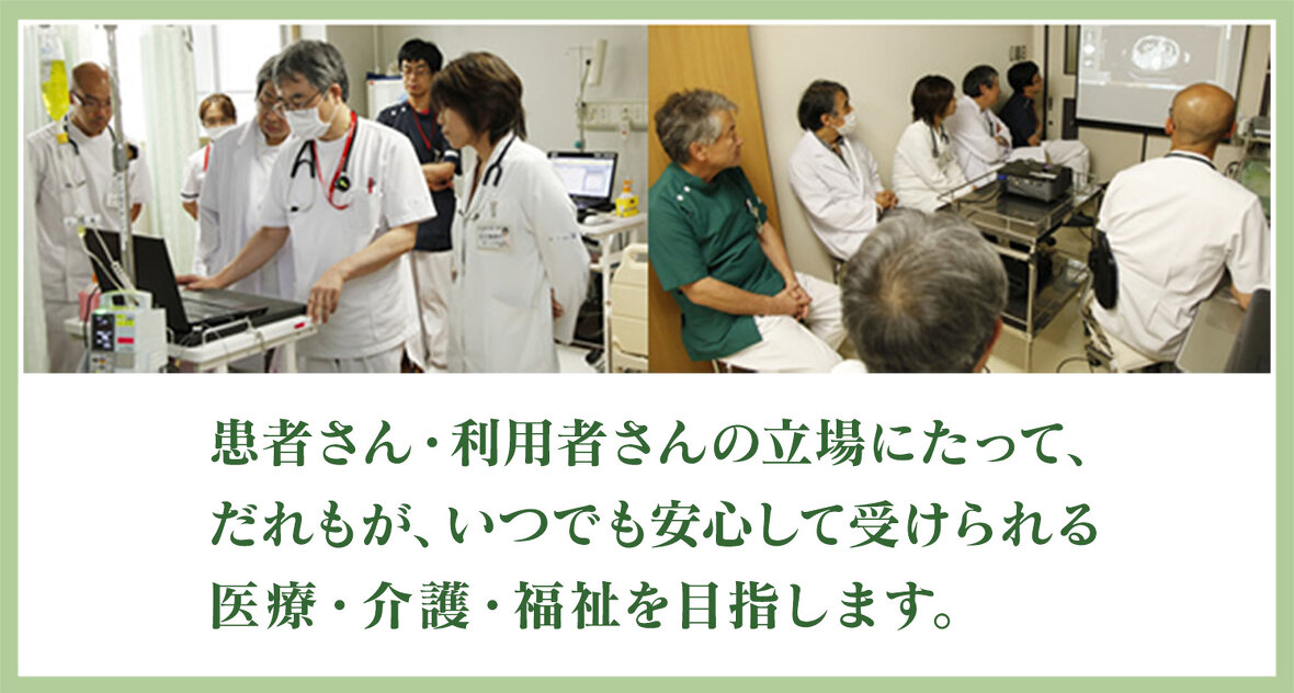 患者さん、利用者さんの立場に立って、誰もが、いつでも安心して受けられる医療・介護・福祉を目指します。