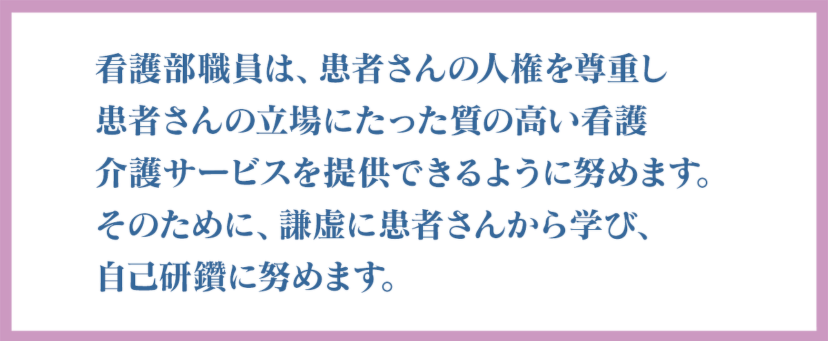 看護部職員は、患者さんの人権を尊重し患者さんの立場にたった質の高い看護介護サービスを提供できるように努めます。そのために、謙虚に患者さんから学び、自己研鑽に努めます。